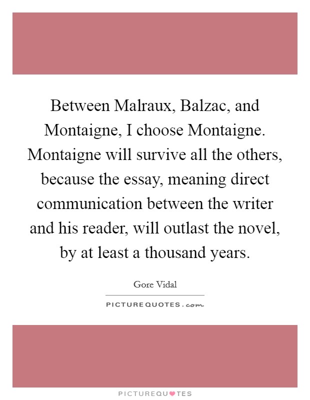Between Malraux, Balzac, and Montaigne, I choose Montaigne. Montaigne will survive all the others, because the essay, meaning direct communication between the writer and his reader, will outlast the novel, by at least a thousand years Picture Quote #1