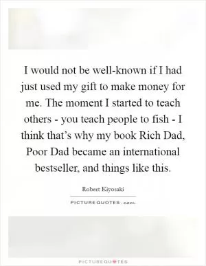 I would not be well-known if I had just used my gift to make money for me. The moment I started to teach others - you teach people to fish - I think that’s why my book Rich Dad, Poor Dad became an international bestseller, and things like this Picture Quote #1