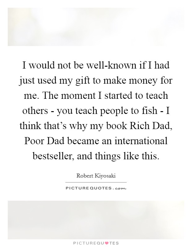 I would not be well-known if I had just used my gift to make money for me. The moment I started to teach others - you teach people to fish - I think that's why my book Rich Dad, Poor Dad became an international bestseller, and things like this Picture Quote #1