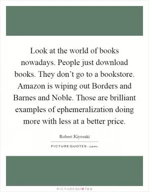 Look at the world of books nowadays. People just download books. They don’t go to a bookstore. Amazon is wiping out Borders and Barnes and Noble. Those are brilliant examples of ephemeralization doing more with less at a better price Picture Quote #1