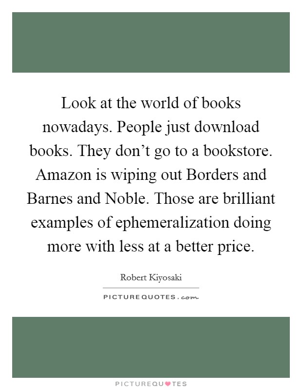 Look at the world of books nowadays. People just download books. They don't go to a bookstore. Amazon is wiping out Borders and Barnes and Noble. Those are brilliant examples of ephemeralization doing more with less at a better price Picture Quote #1
