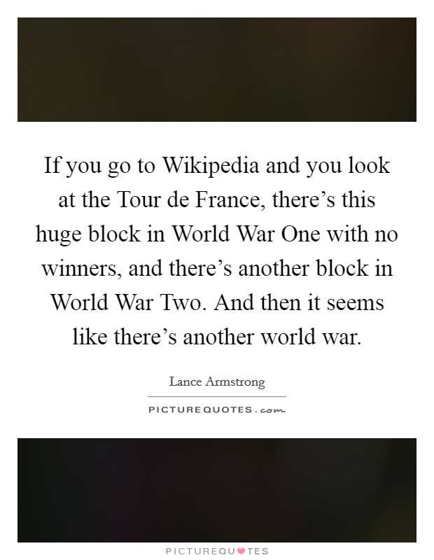 If you go to Wikipedia and you look at the Tour de France, there's this huge block in World War One with no winners, and there's another block in World War Two. And then it seems like there's another world war Picture Quote #1
