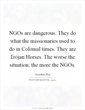 NGOs are dangerous. They do what the missionaries used to do in Colonial times. They are Trojan Horses. The worse the situation, the more the NGOs Picture Quote #1