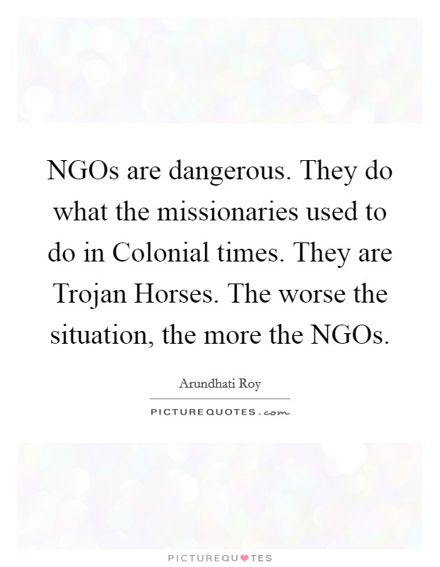 NGOs are dangerous. They do what the missionaries used to do in Colonial times. They are Trojan Horses. The worse the situation, the more the NGOs Picture Quote #1