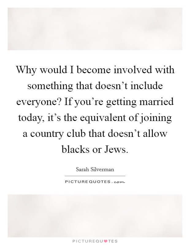 Why would I become involved with something that doesn't include everyone? If you're getting married today, it's the equivalent of joining a country club that doesn't allow blacks or Jews Picture Quote #1