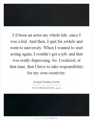 I’d been an actor my whole life, since I was a kid. And then, I quit for awhile and went to university. When I wanted to start acting again, I couldn’t get a job, and that was really depressing. So, I realized, at that time, that I have to take responsibility for my own creativity Picture Quote #1