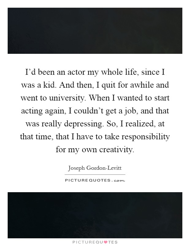 I'd been an actor my whole life, since I was a kid. And then, I quit for awhile and went to university. When I wanted to start acting again, I couldn't get a job, and that was really depressing. So, I realized, at that time, that I have to take responsibility for my own creativity Picture Quote #1