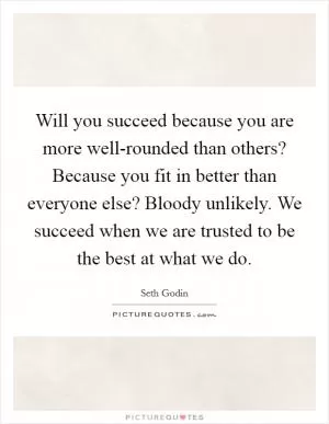 Will you succeed because you are more well-rounded than others? Because you fit in better than everyone else? Bloody unlikely. We succeed when we are trusted to be the best at what we do Picture Quote #1