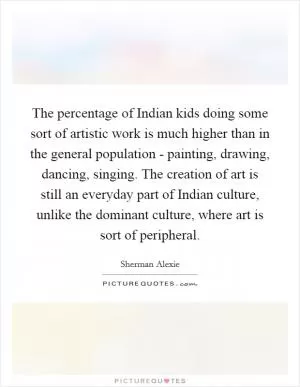 The percentage of Indian kids doing some sort of artistic work is much higher than in the general population - painting, drawing, dancing, singing. The creation of art is still an everyday part of Indian culture, unlike the dominant culture, where art is sort of peripheral Picture Quote #1