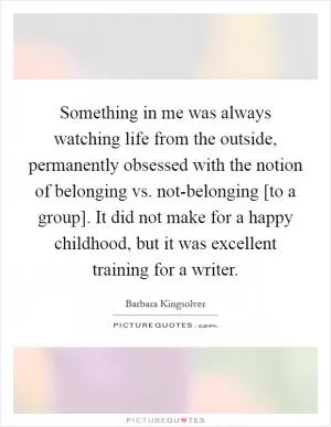 Something in me was always watching life from the outside, permanently obsessed with the notion of belonging vs. not-belonging [to a group]. It did not make for a happy childhood, but it was excellent training for a writer Picture Quote #1