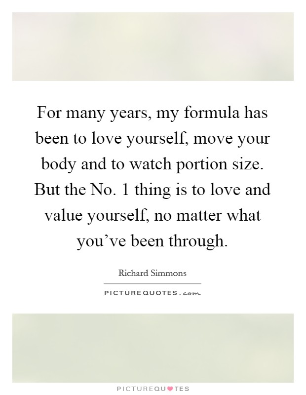 For many years, my formula has been to love yourself, move your body and to watch portion size. But the No. 1 thing is to love and value yourself, no matter what you've been through Picture Quote #1