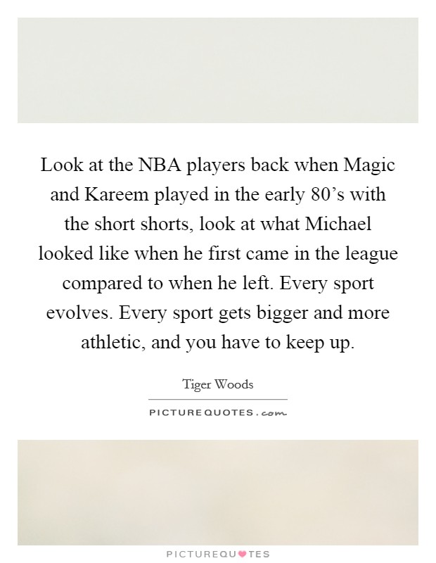 Look at the NBA players back when Magic and Kareem played in the early 80's with the short shorts, look at what Michael looked like when he first came in the league compared to when he left. Every sport evolves. Every sport gets bigger and more athletic, and you have to keep up Picture Quote #1
