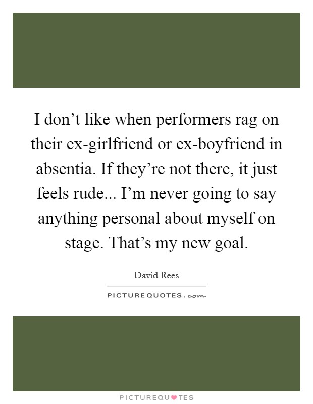 I don't like when performers rag on their ex-girlfriend or ex-boyfriend in absentia. If they're not there, it just feels rude... I'm never going to say anything personal about myself on stage. That's my new goal Picture Quote #1