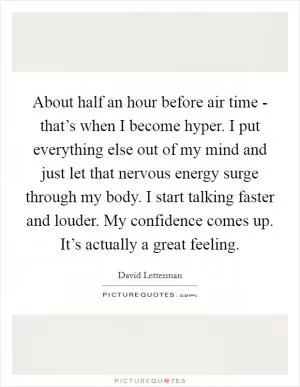 About half an hour before air time - that’s when I become hyper. I put everything else out of my mind and just let that nervous energy surge through my body. I start talking faster and louder. My confidence comes up. It’s actually a great feeling Picture Quote #1