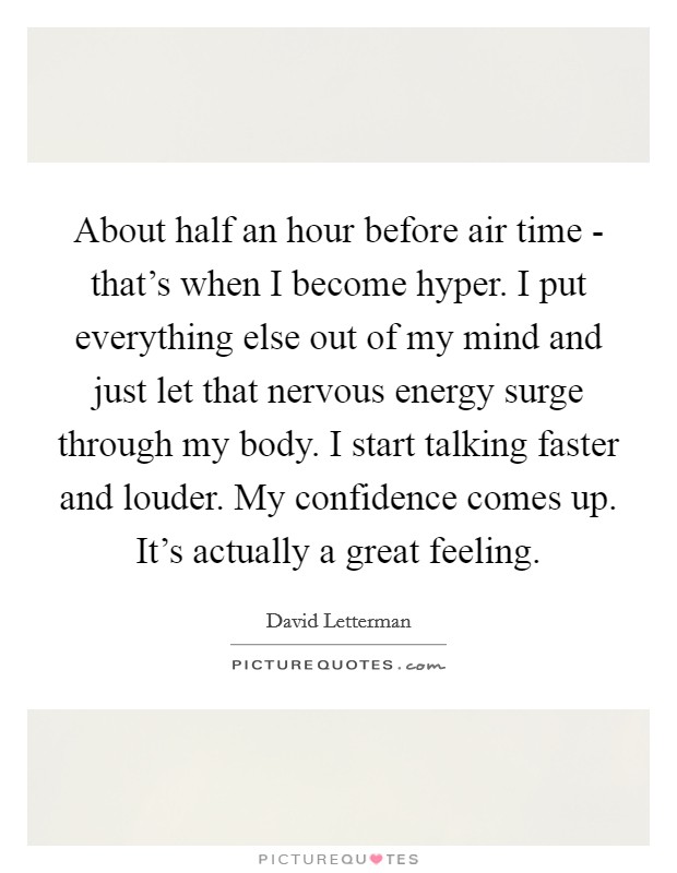 About half an hour before air time - that's when I become hyper. I put everything else out of my mind and just let that nervous energy surge through my body. I start talking faster and louder. My confidence comes up. It's actually a great feeling Picture Quote #1