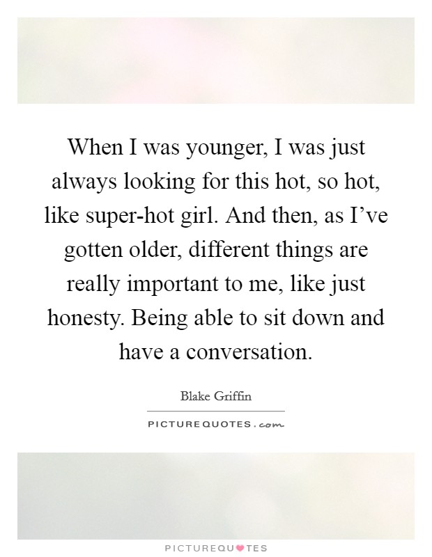 When I was younger, I was just always looking for this hot, so hot, like super-hot girl. And then, as I've gotten older, different things are really important to me, like just honesty. Being able to sit down and have a conversation Picture Quote #1