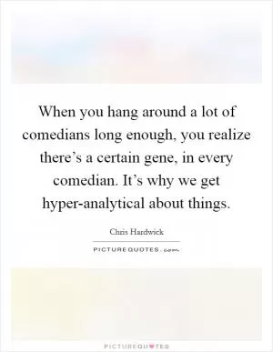 When you hang around a lot of comedians long enough, you realize there’s a certain gene, in every comedian. It’s why we get hyper-analytical about things Picture Quote #1