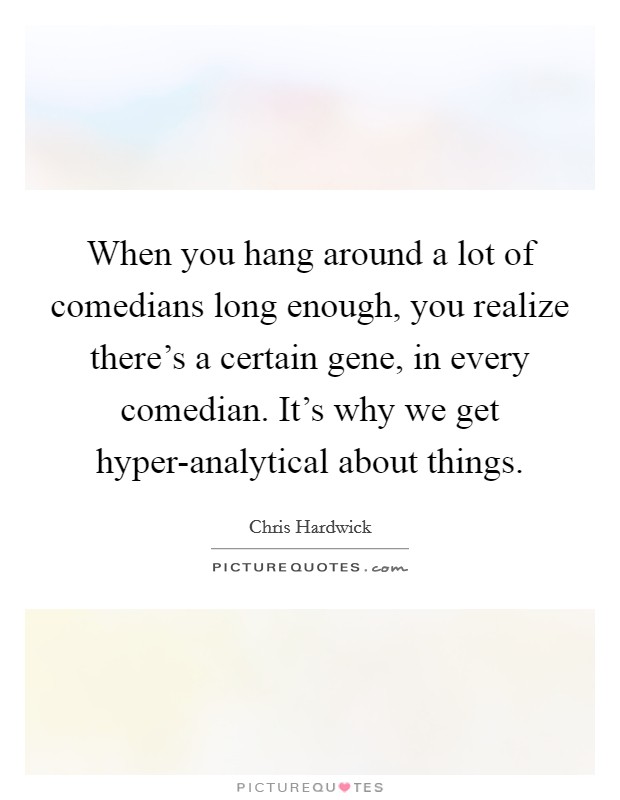 When you hang around a lot of comedians long enough, you realize there's a certain gene, in every comedian. It's why we get hyper-analytical about things Picture Quote #1