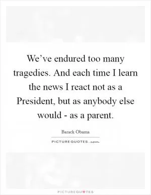 We’ve endured too many tragedies. And each time I learn the news I react not as a President, but as anybody else would - as a parent Picture Quote #1