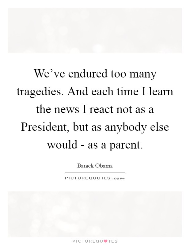 We've endured too many tragedies. And each time I learn the news I react not as a President, but as anybody else would - as a parent Picture Quote #1
