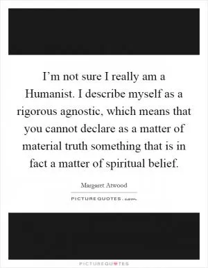 I’m not sure I really am a Humanist. I describe myself as a rigorous agnostic, which means that you cannot declare as a matter of material truth something that is in fact a matter of spiritual belief Picture Quote #1