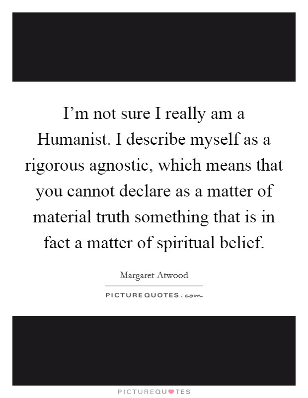 I'm not sure I really am a Humanist. I describe myself as a rigorous agnostic, which means that you cannot declare as a matter of material truth something that is in fact a matter of spiritual belief Picture Quote #1