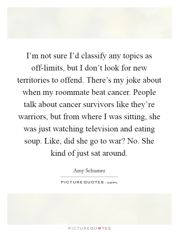 I'm not sure I'd classify any topics as off-limits, but I don't look for new territories to offend. There's my joke about when my roommate beat cancer. People talk about cancer survivors like they're warriors, but from where I was sitting, she was just watching television and eating soup. Like, did she go to war? No. She kind of just sat around Picture Quote #1