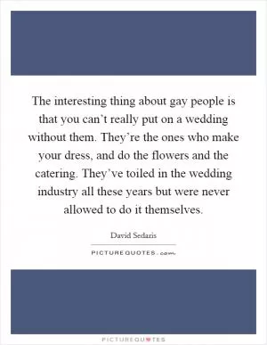 The interesting thing about gay people is that you can’t really put on a wedding without them. They’re the ones who make your dress, and do the flowers and the catering. They’ve toiled in the wedding industry all these years but were never allowed to do it themselves Picture Quote #1