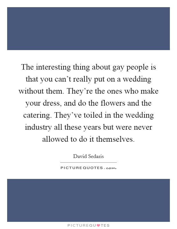 The interesting thing about gay people is that you can't really put on a wedding without them. They're the ones who make your dress, and do the flowers and the catering. They've toiled in the wedding industry all these years but were never allowed to do it themselves Picture Quote #1