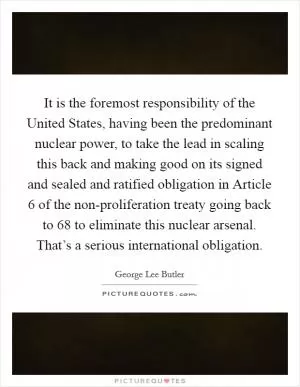 It is the foremost responsibility of the United States, having been the predominant nuclear power, to take the lead in scaling this back and making good on its signed and sealed and ratified obligation in Article 6 of the non-proliferation treaty going back to  68 to eliminate this nuclear arsenal. That’s a serious international obligation Picture Quote #1