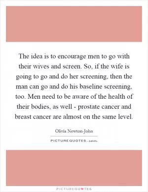 The idea is to encourage men to go with their wives and screen. So, if the wife is going to go and do her screening, then the man can go and do his baseline screening, too. Men need to be aware of the health of their bodies, as well - prostate cancer and breast cancer are almost on the same level Picture Quote #1