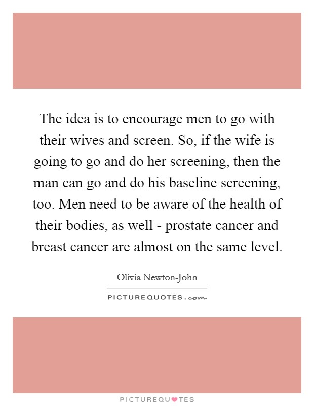 The idea is to encourage men to go with their wives and screen. So, if the wife is going to go and do her screening, then the man can go and do his baseline screening, too. Men need to be aware of the health of their bodies, as well - prostate cancer and breast cancer are almost on the same level Picture Quote #1