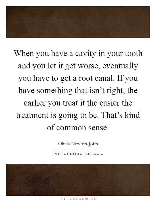 When you have a cavity in your tooth and you let it get worse, eventually you have to get a root canal. If you have something that isn't right, the earlier you treat it the easier the treatment is going to be. That's kind of common sense Picture Quote #1