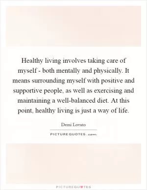Healthy living involves taking care of myself - both mentally and physically. It means surrounding myself with positive and supportive people, as well as exercising and maintaining a well-balanced diet. At this point, healthy living is just a way of life Picture Quote #1