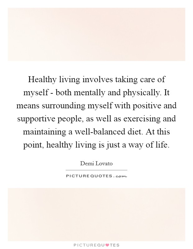 Healthy living involves taking care of myself - both mentally and physically. It means surrounding myself with positive and supportive people, as well as exercising and maintaining a well-balanced diet. At this point, healthy living is just a way of life Picture Quote #1