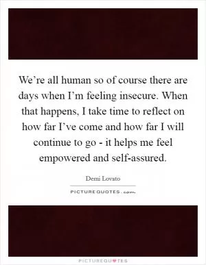 We’re all human so of course there are days when I’m feeling insecure. When that happens, I take time to reflect on how far I’ve come and how far I will continue to go - it helps me feel empowered and self-assured Picture Quote #1