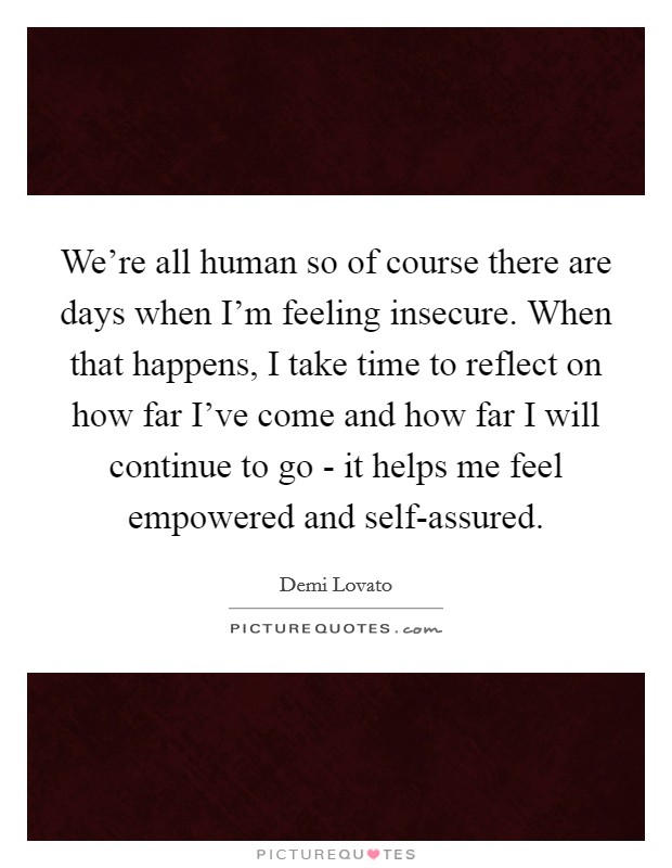 We're all human so of course there are days when I'm feeling insecure. When that happens, I take time to reflect on how far I've come and how far I will continue to go - it helps me feel empowered and self-assured Picture Quote #1