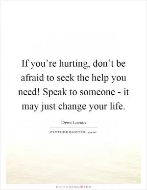 If you’re hurting, don’t be afraid to seek the help you need! Speak to someone - it may just change your life Picture Quote #1