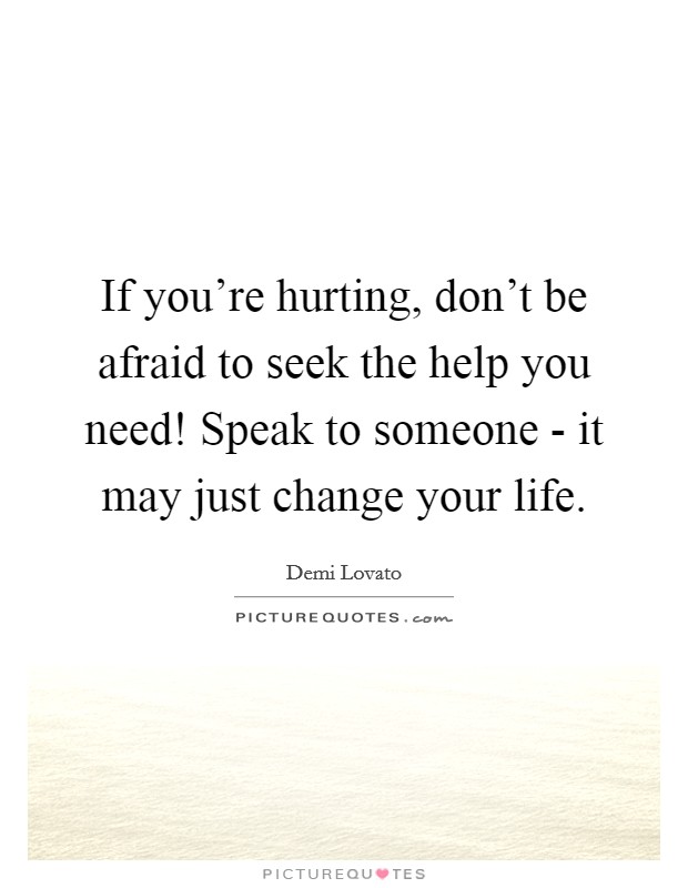 If you're hurting, don't be afraid to seek the help you need! Speak to someone - it may just change your life Picture Quote #1