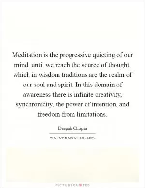 Meditation is the progressive quieting of our mind, until we reach the source of thought, which in wisdom traditions are the realm of our soul and spirit. In this domain of awareness there is infinite creativity, synchronicity, the power of intention, and freedom from limitations Picture Quote #1