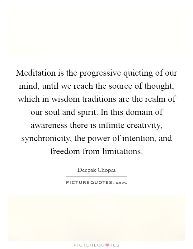 Meditation is the progressive quieting of our mind, until we reach the source of thought, which in wisdom traditions are the realm of our soul and spirit. In this domain of awareness there is infinite creativity, synchronicity, the power of intention, and freedom from limitations Picture Quote #1