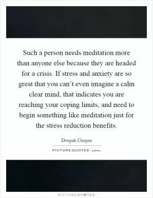 Such a person needs meditation more than anyone else because they are headed for a crisis. If stress and anxiety are so great that you can’t even imagine a calm clear mind, that indicates you are reaching your coping limits, and need to begin something like meditation just for the stress reduction benefits Picture Quote #1