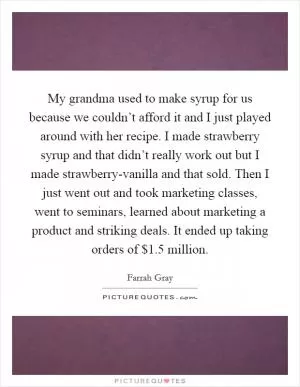 My grandma used to make syrup for us because we couldn’t afford it and I just played around with her recipe. I made strawberry syrup and that didn’t really work out but I made strawberry-vanilla and that sold. Then I just went out and took marketing classes, went to seminars, learned about marketing a product and striking deals. It ended up taking orders of $1.5 million Picture Quote #1