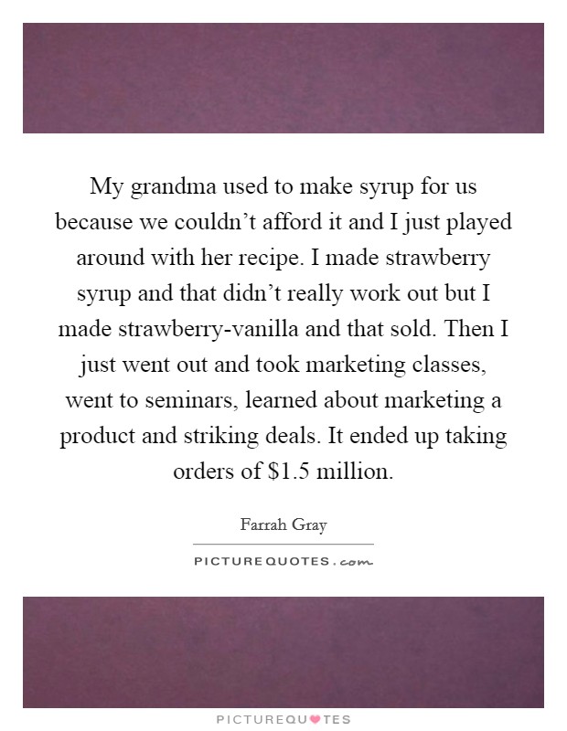 My grandma used to make syrup for us because we couldn't afford it and I just played around with her recipe. I made strawberry syrup and that didn't really work out but I made strawberry-vanilla and that sold. Then I just went out and took marketing classes, went to seminars, learned about marketing a product and striking deals. It ended up taking orders of $1.5 million Picture Quote #1