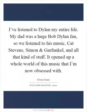 I’ve listened to Dylan my entire life. My dad was a huge Bob Dylan fan, so we listened to his music, Cat Stevens, Simon and Garfunkel, and all that kind of stuff. It opened up a whole world of this music that I’m now obsessed with Picture Quote #1
