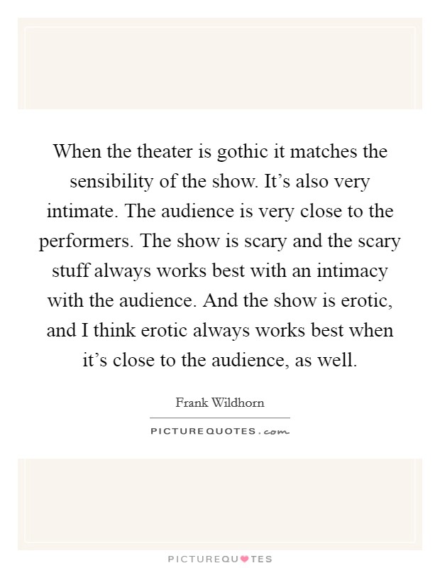When the theater is gothic it matches the sensibility of the show. It's also very intimate. The audience is very close to the performers. The show is scary and the scary stuff always works best with an intimacy with the audience. And the show is erotic, and I think erotic always works best when it's close to the audience, as well Picture Quote #1