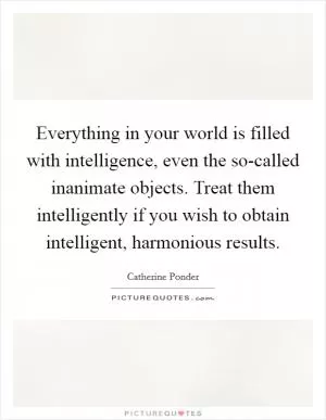 Everything in your world is filled with intelligence, even the so-called inanimate objects. Treat them intelligently if you wish to obtain intelligent, harmonious results Picture Quote #1
