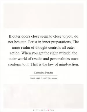 If outer doors close seem to close to you, do not hesitate. Perist in inner preparations. The inner realm of thought controls all outer action. When you get the right attitude, the outer world of results and personalities must conform to it. That is the law of mind-action Picture Quote #1