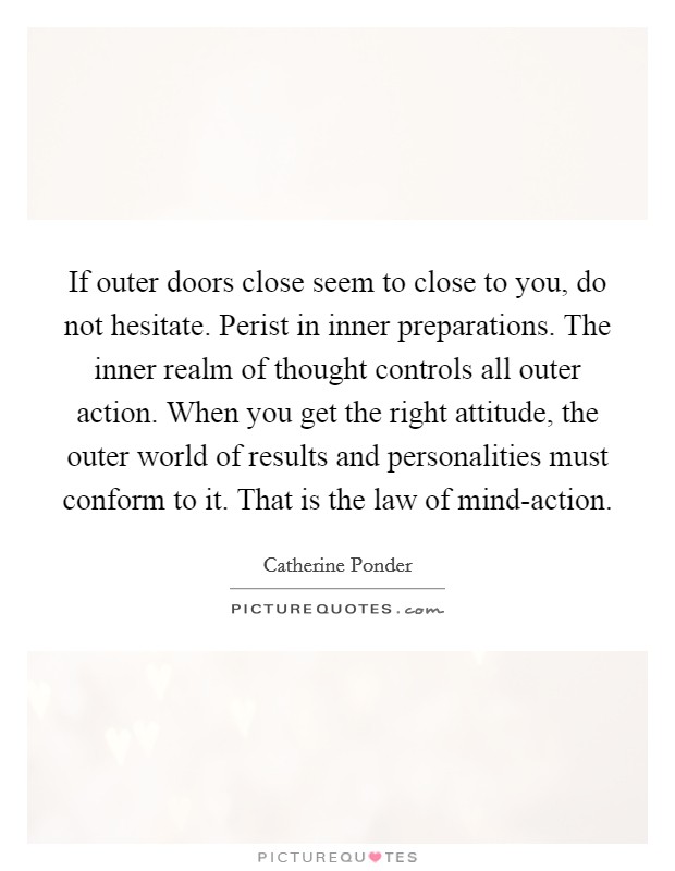 If outer doors close seem to close to you, do not hesitate. Perist in inner preparations. The inner realm of thought controls all outer action. When you get the right attitude, the outer world of results and personalities must conform to it. That is the law of mind-action Picture Quote #1