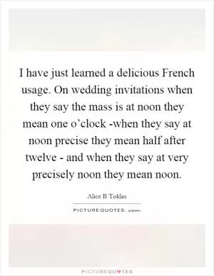 I have just learned a delicious French usage. On wedding invitations when they say the mass is at noon they mean one o’clock -when they say at noon precise they mean half after twelve - and when they say at very precisely noon they mean noon Picture Quote #1